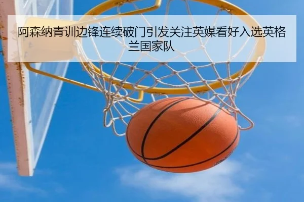 阿森纳青训边锋连续破门引发关注英媒看好入选英格兰国家队