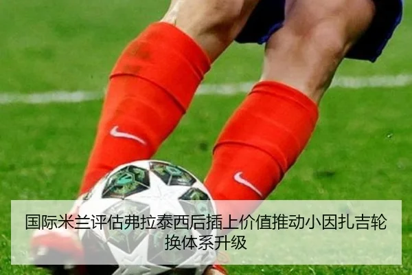 国际米兰评估弗拉泰西后插上价值推动小因扎吉轮换体系升级