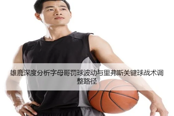雄鹿深度分析字母哥罚球波动与里弗斯关键球战术调整路径
